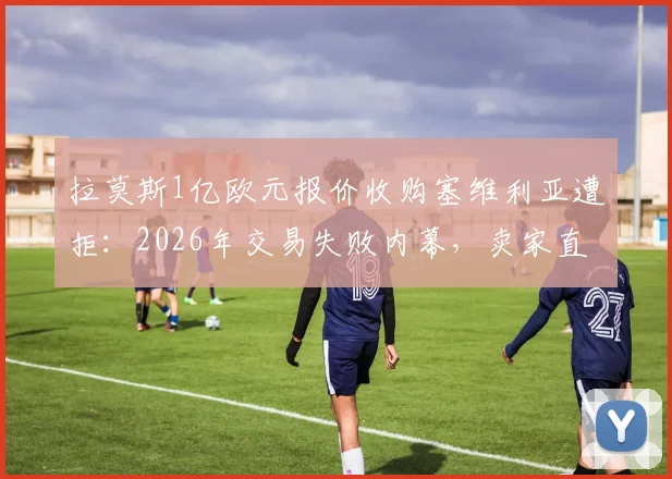 拉莫斯1亿欧元报价收购塞维利亚遭拒:2026年交易失败内幕,卖家直言报价缺乏诚意,俱乐部真实估值揭秘