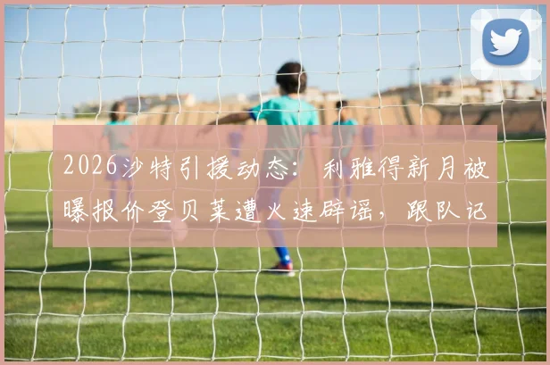 2026沙特引援动态:利雅得新月被曝报价登贝莱遭火速辟谣,跟队记者详解球队真实目标