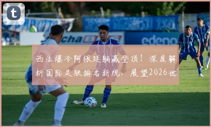 西法爆冷阿根廷躺赢登顶!深度解析国际足联排名新规,展望2026世界杯争冠格局
