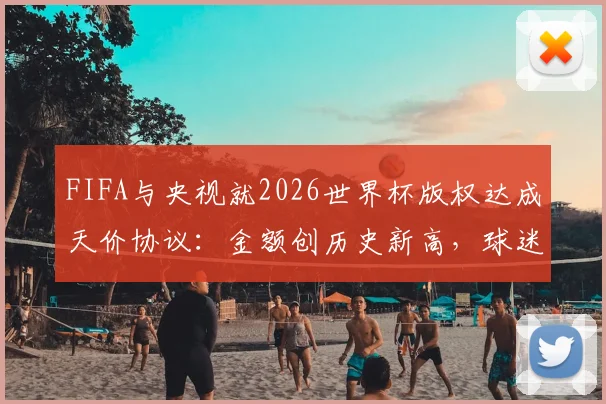 FIFA与央视就2026世界杯版权达成天价协议:金额创历史新高,球迷观赛指南前瞻