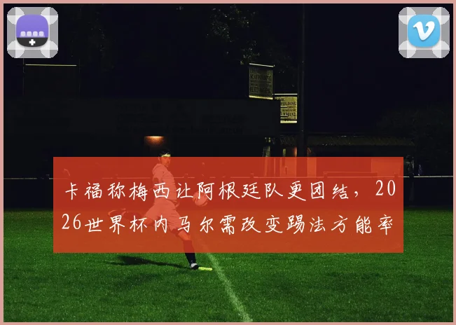 卡福称梅西让阿根廷队更团结，2026世界杯内马尔需改变踢法方能率巴西夺冠