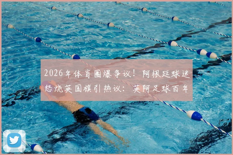 2026年体育圈爆争议！阿根廷球迷怒烧英国旗引热议：英阿足球百年世仇如何化解
