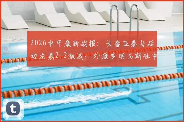 2026中甲最新战报：长春亚泰与延边龙鼎2-2激战，外援多明戈斯独中两元上演救主好戏