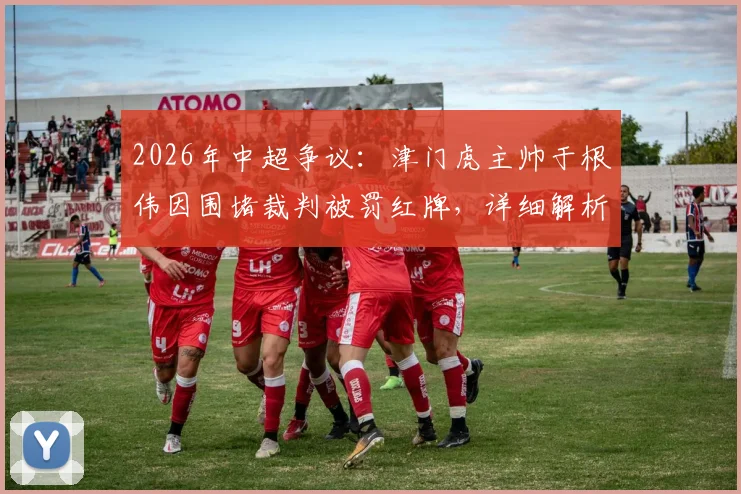 2026年中超争议:津门虎主帅于根伟因围堵裁判被罚红牌,详细解析判罚焦点与后续影响