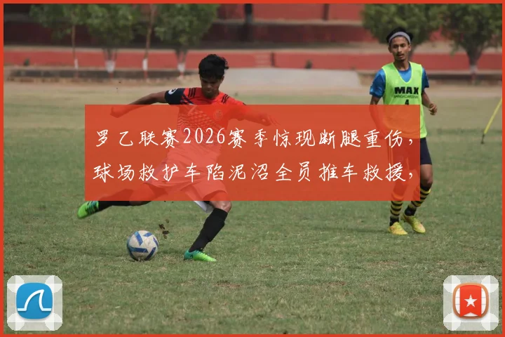 罗乙联赛2026赛季惊现断腿重伤，球场救护车陷泥沼全员推车救援，低级别联赛医疗安全保障引关注