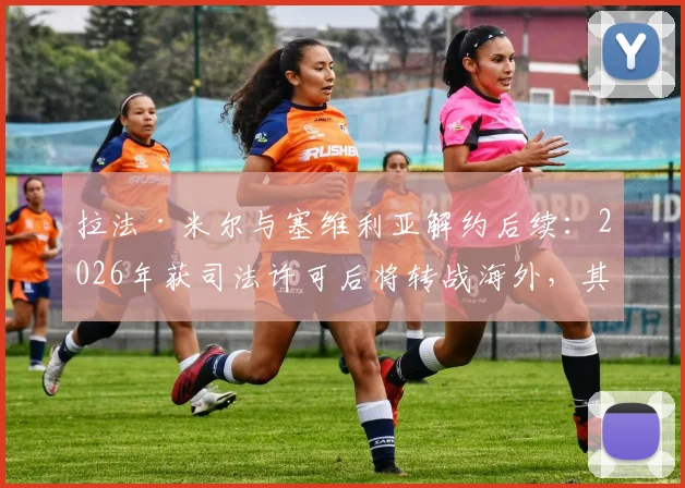 拉法·米尔与塞维利亚解约后续:2026年获司法许可后将转战海外,其未来去向与离队原因深度分析