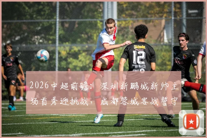 2026中超前瞻:深圳新鹏城新帅主场首秀迎挑战,成都蓉城客战誓守榜首优势