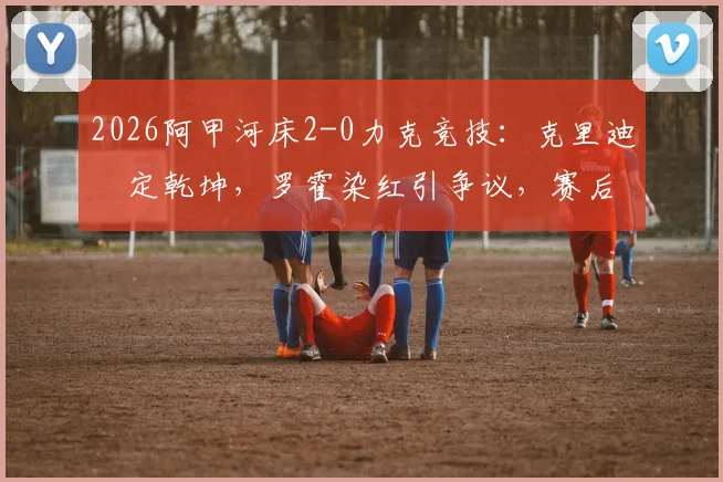 2026阿甲河床2-0力克竞技：克里迪奧定乾坤，罗霍染红引争议，赛后深度解读与积分榜更新