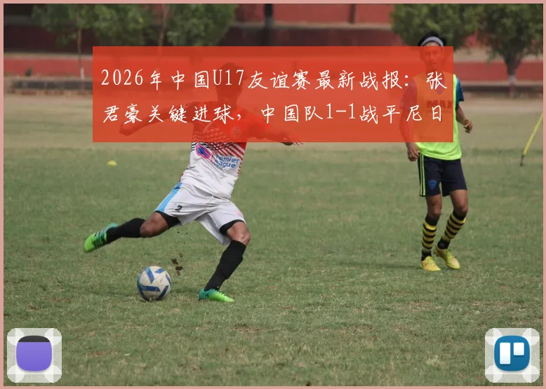 2026年中国U17友谊赛最新战报:张君豪关键进球,中国队1-1战平尼日利亚U17,首发阵容与比赛问题深度解析